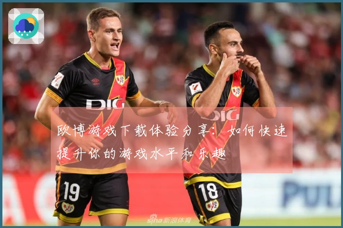 欧博游戏下载体验分享：如何快速提升你的游戏水平和乐趣