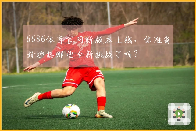 6686体育官网新版本上线，你准备好迎接哪些全新挑战了吗？