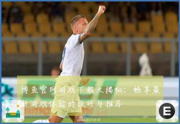 博鱼官网游戏下载大揭秘：畅享最新游戏体验的技巧与推荐