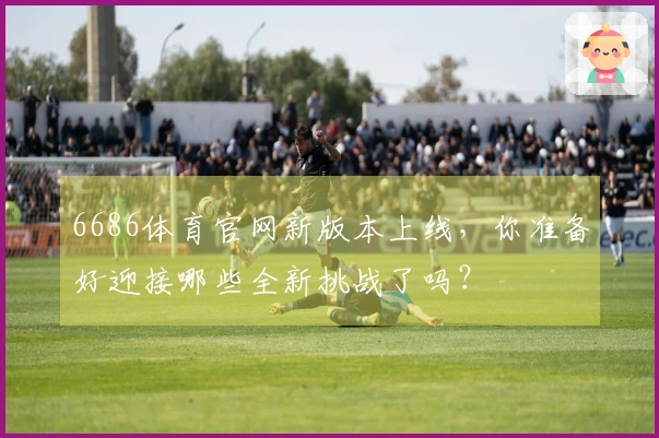 6686体育官网新版本上线，你准备好迎接哪些全新挑战了吗？