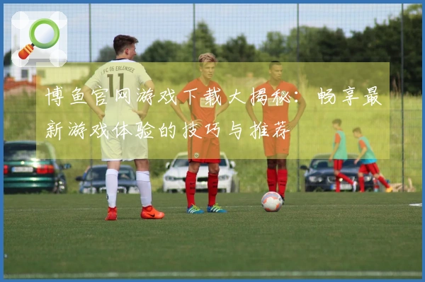 博鱼官网游戏下载大揭秘：畅享最新游戏体验的技巧与推荐